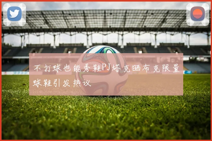 不打球也能秀鞋PJ塔克晒布克限量球鞋引发热议