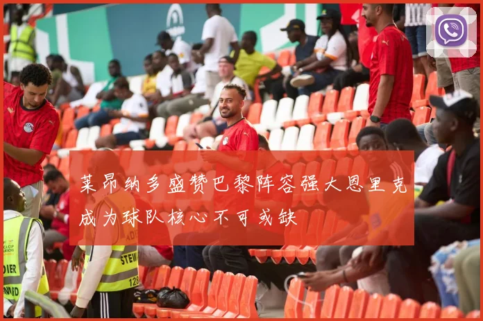 莱昂纳多盛赞巴黎阵容强大恩里克成为球队核心不可或缺