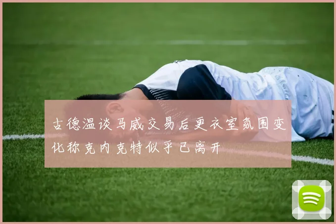 古德温谈马威交易后更衣室氛围变化称克内克特似乎已离开