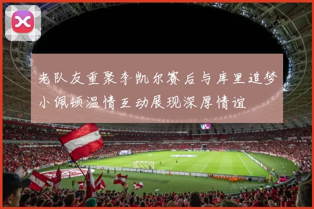 老队友重聚李凯尔赛后与库里追梦小佩顿温情互动展现深厚情谊