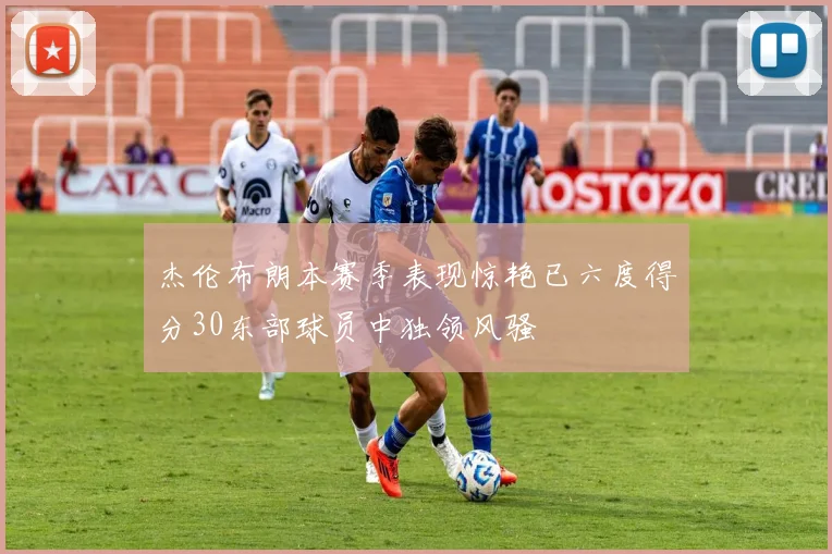 杰伦布朗本赛季表现惊艳已六度得分30东部球员中独领风骚