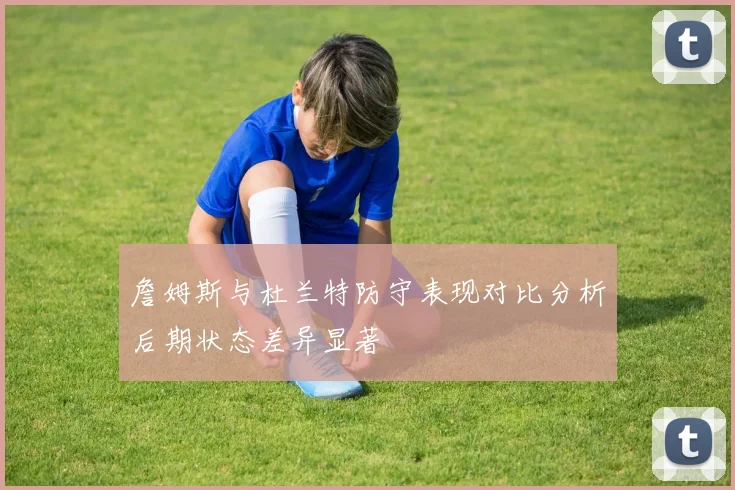 詹姆斯与杜兰特防守表现对比分析后期状态差异显著