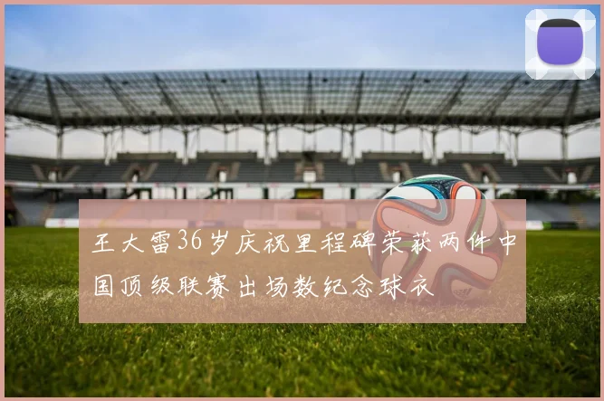 王大雷36岁庆祝里程碑荣获两件中国顶级联赛出场数纪念球衣