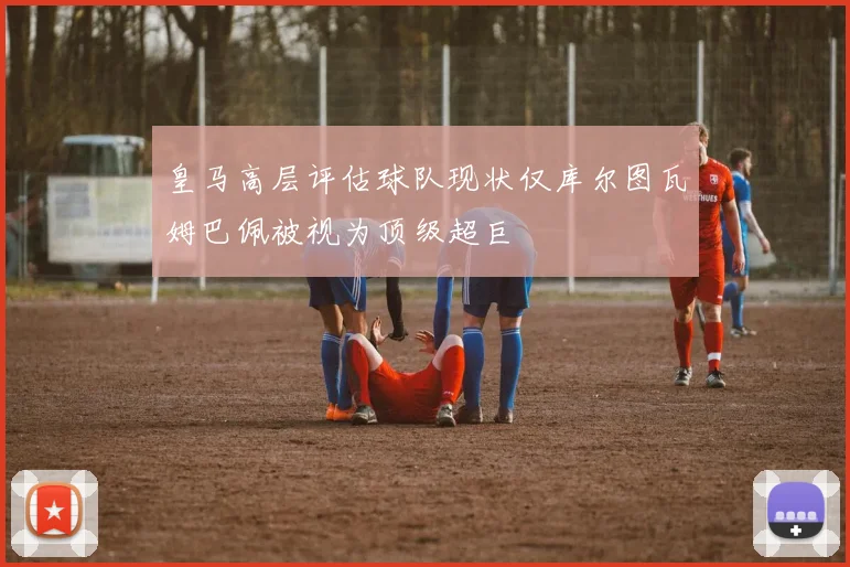 皇马高层评估球队现状仅库尔图瓦姆巴佩被视为顶级超巨