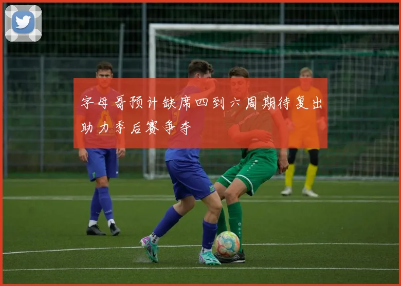 字母哥预计缺席四到六周期待复出助力季后赛争夺