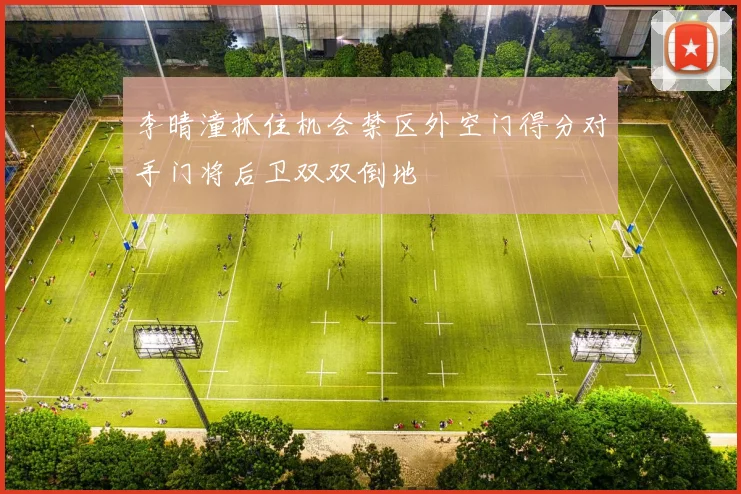 李晴潼抓住机会禁区外空门得分对手门将后卫双双倒地