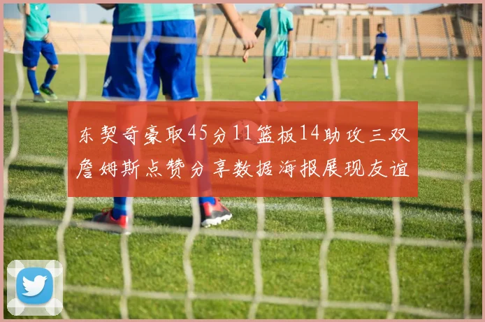 东契奇豪取45分11篮板14助攻三双詹姆斯点赞分享数据海报展现友谊