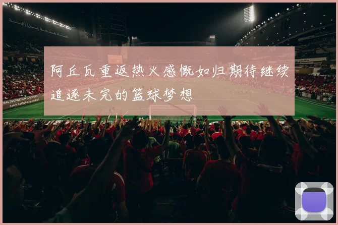 阿丘瓦重返热火感慨如归期待继续追逐未完的篮球梦想