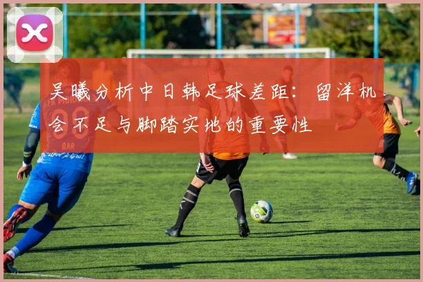 吴曦分析中日韩足球差距：留洋机会不足与脚踏实地的重要性