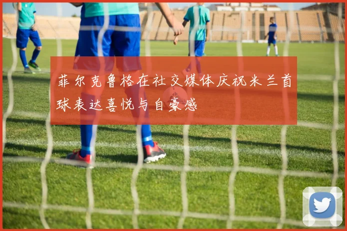 菲尔克鲁格在社交媒体庆祝米兰首球表达喜悦与自豪感