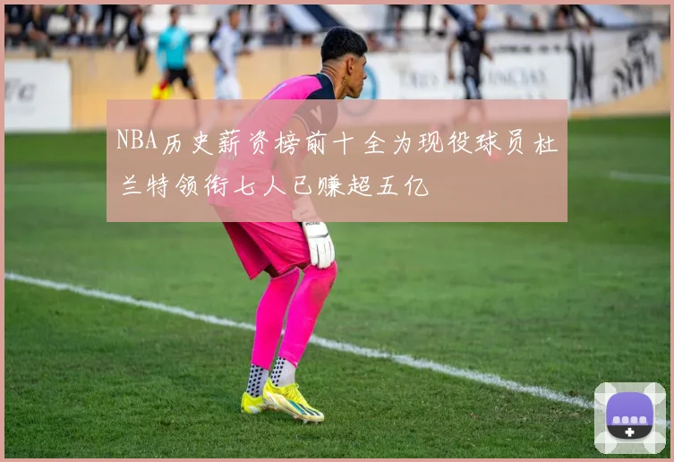 NBA历史薪资榜前十全为现役球员杜兰特领衔七人已赚超五亿