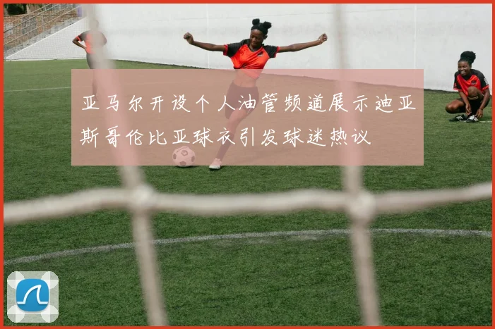 亚马尔开设个人油管频道展示迪亚斯哥伦比亚球衣引发球迷热议