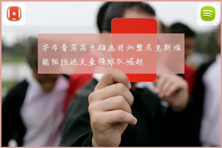 字母哥若离开雄鹿将加盟尼克斯谁能阻挡这支豪强球队崛起
