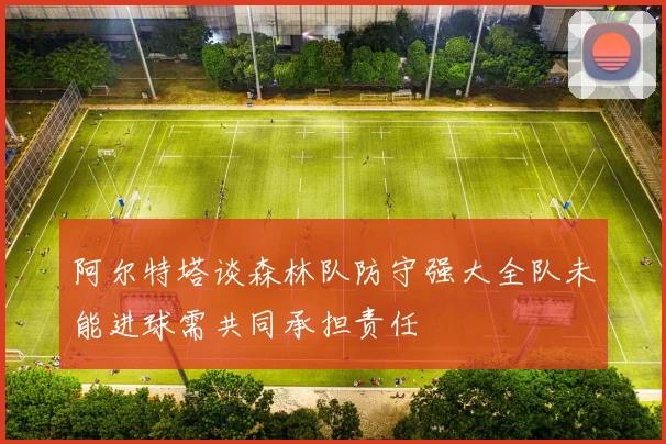 阿尔特塔谈森林队防守强大全队未能进球需共同承担责任