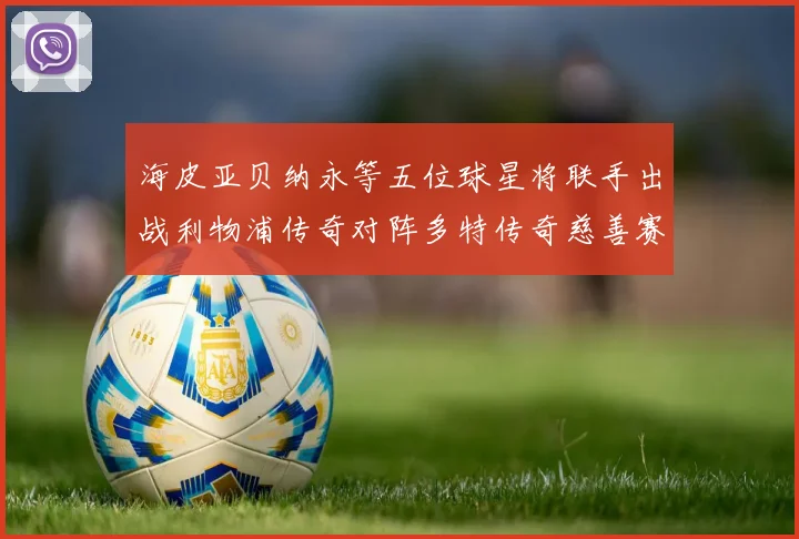 海皮亚贝纳永等五位球星将联手出战利物浦传奇对阵多特传奇慈善赛