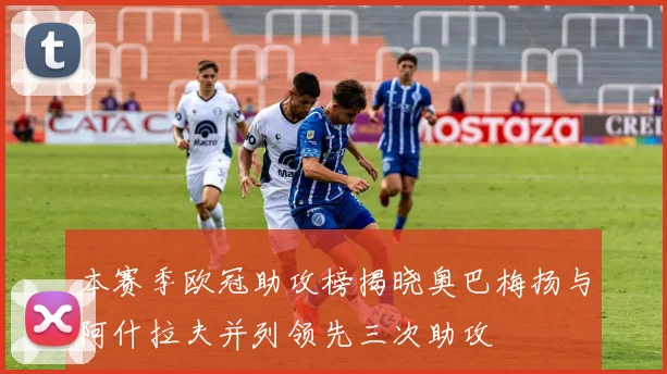 本赛季欧冠助攻榜揭晓奥巴梅扬与阿什拉夫并列领先三次助攻