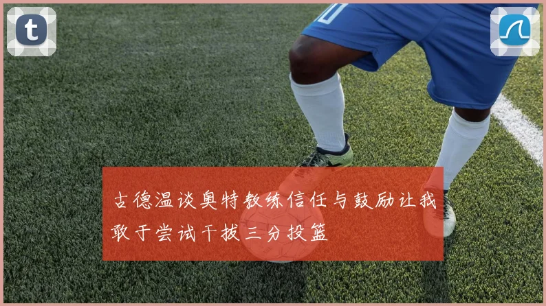 古德温谈奥特教练信任与鼓励让我敢于尝试干拔三分投篮