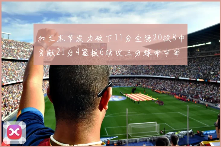 加兰末节发力砍下11分全场20投8中贡献21分4篮板6助攻三分球命中率高达375