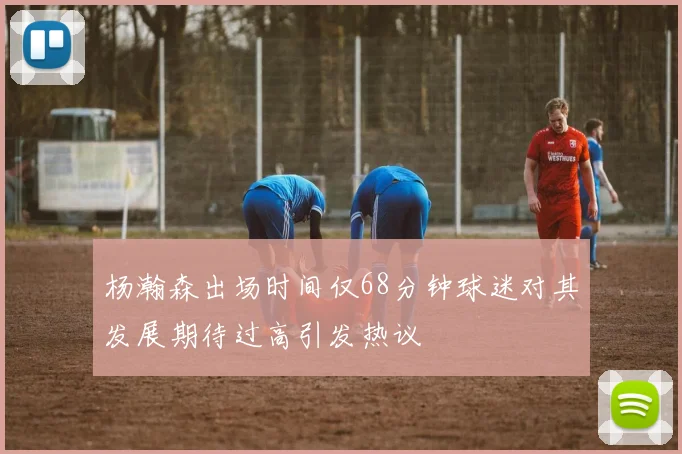 杨瀚森出场时间仅68分钟球迷对其发展期待过高引发热议