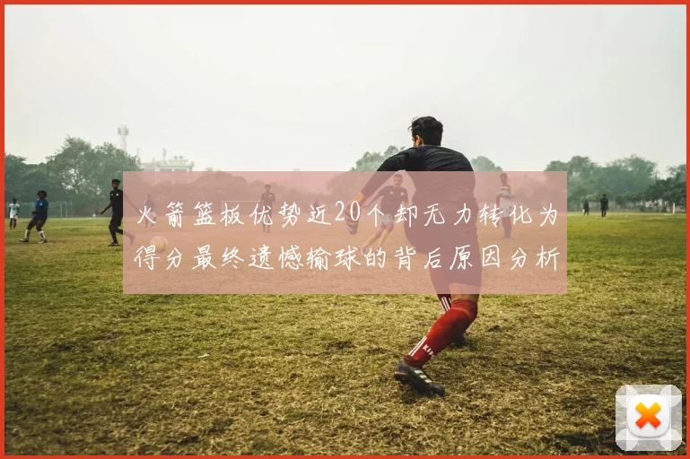 火箭篮板优势近20个却无力转化为得分最终遗憾输球的背后原因分析