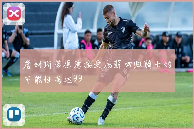 詹姆斯若愿意接受底薪回归骑士的可能性高达99