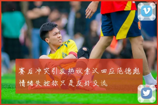 赛后冲突引发热议索汉回应范德彪情绪失控称只是友好交流